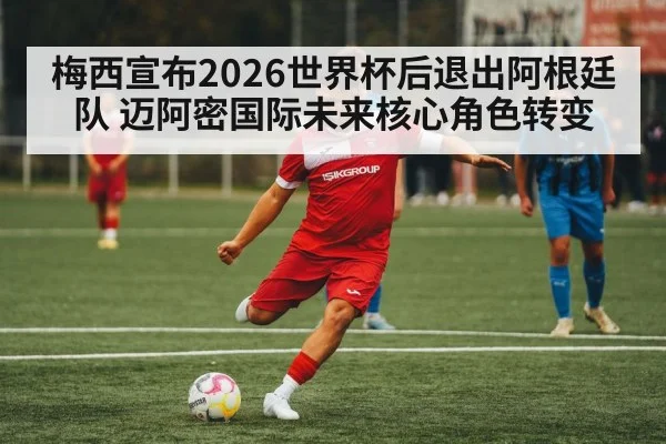 梅西宣布2026世界杯后退出阿根廷队 迈阿密国际未来核心角色转变